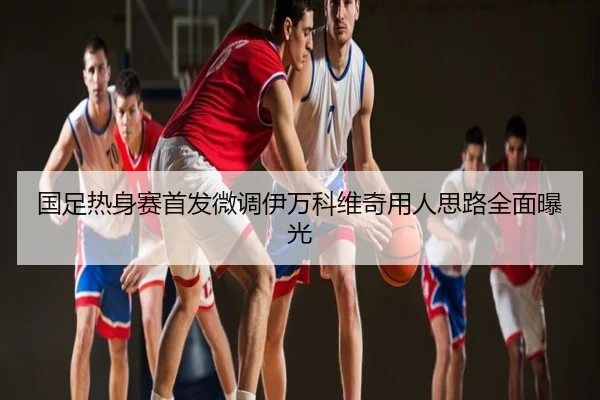 国足热身赛首发微调伊万科维奇用人思路全面曝光