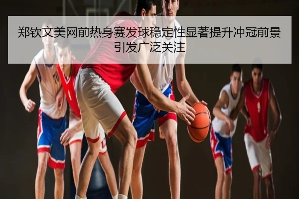 郑钦文美网前热身赛发球稳定性显著提升冲冠前景引发广泛关注