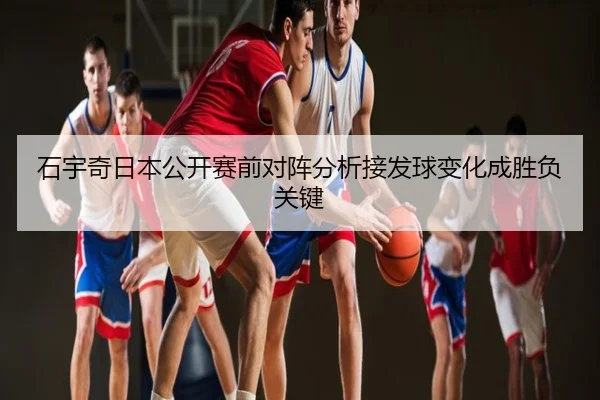 石宇奇日本公开赛前对阵分析接发球变化成胜负关键